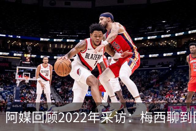 阿媒回顾2022年采访：梅西聊到团队准备和信任关系时落泪了